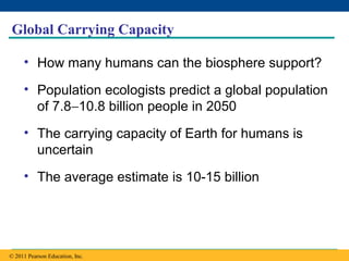 Copyright © 2005 Pearson Education, Inc. publishing as Benjamin Cummings
Global Carrying Capacity
• How many humans can the biosphere support?
• Population ecologists predict a global population
of 7.8−10.8 billion people in 2050
• The carrying capacity of Earth for humans is
uncertain
• The average estimate is 10-15 billion
© 2011 Pearson Education, Inc.
 