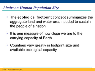 Copyright © 2005 Pearson Education, Inc. publishing as Benjamin Cummings
Limits on Human Population Size
• The ecological footprint concept summarizes the
aggregate land and water area needed to sustain
the people of a nation
• It is one measure of how close we are to the
carrying capacity of Earth
• Countries vary greatly in footprint size and
available ecological capacity
© 2011 Pearson Education, Inc.
 