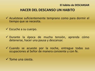El hábito de DESCANSAR
HACER DEL DESCANSO UN HABITO
 Acuéstese suficientemente temprano como para dormir el
tiempo que se necesita.
 Escuche a su cuerpo.
 Durante la época de mucha tensión, aprenda cómo
detenerse, hacer una pausa y descansar.
 Cuando se acueste por la noche, entregue todas sus
ocupaciones al Señor de manera consiente y con fe.
 Tome una siesta.
 