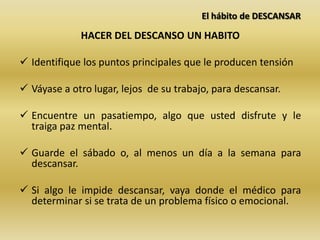El hábito de DESCANSAR
HACER DEL DESCANSO UN HABITO
 Identifique los puntos principales que le producen tensión
 Váyase a otro lugar, lejos de su trabajo, para descansar.
 Encuentre un pasatiempo, algo que usted disfrute y le
traiga paz mental.
 Guarde el sábado o, al menos un día a la semana para
descansar.
 Si algo le impide descansar, vaya donde el médico para
determinar si se trata de un problema físico o emocional.
 