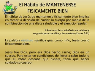 El Hábito de MANTENERSE
FISICAMENTE BIEN
El hábito de Jesús de mantenerse físicamente bien implica
en tomar la decisión de cuidar su cuerpo por medio de la
combinación de una dieta saludable y el ejercicio regular.
Y Jesús crecía en sabiduría, en estatura y
en gracia para con Dios y los hombres (Lucas 2:52)
La palabra estatura significa que, como niño, Jesús creció
físicamente bien.
Jesús fue Dios, pero era Dios hecho carne; Dios en un
cuerpo. Para estar en condiciones de llevar a cabo todo lo
que el Padre deseaba que hiciera, tenía que haber
cuidado su cuerpo.
 