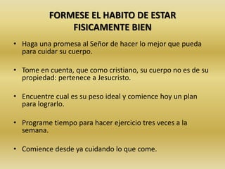 FORMESE EL HABITO DE ESTAR
FISICAMENTE BIEN
• Haga una promesa al Señor de hacer lo mejor que pueda
para cuidar su cuerpo.
• Tome en cuenta, que como cristiano, su cuerpo no es de su
propiedad: pertenece a Jesucristo.
• Encuentre cual es su peso ideal y comience hoy un plan
para lograrlo.
• Programe tiempo para hacer ejercicio tres veces a la
semana.
• Comience desde ya cuidando lo que come.
 