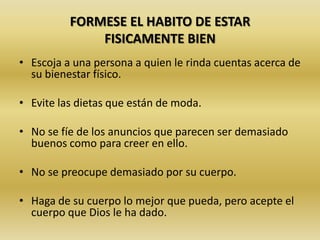 FORMESE EL HABITO DE ESTAR
FISICAMENTE BIEN
• Escoja a una persona a quien le rinda cuentas acerca de
su bienestar físico.
• Evite las dietas que están de moda.
• No se fíe de los anuncios que parecen ser demasiado
buenos como para creer en ello.
• No se preocupe demasiado por su cuerpo.
• Haga de su cuerpo lo mejor que pueda, pero acepte el
cuerpo que Dios le ha dado.
 
