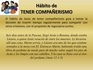 Hábito de
TENER COMPAÑERISMO
El hábito de Jesús de tener compañerismo guía a tomar la
decisión de invertir tiempo regularmente para compartir con
otros cristianos, con el propósito de regocijarse juntos.
Seis días antes de la Pascua, llegó Jesús a Betania, donde estaba
Lázaro, a quien Jesús resucitó de entre los muertos. Le hicieron
allí una cena. Marta servía, y Lázaro era uno de los que estaban
sentados a la mesa con El. Entonces Marta, habiendo traído una
libra de perfume de nardo puro de mucho valor, ungió los pies de
Jesús y los limpio con sus cabellos. Y la casa se lleno con el olor
del perfume (Juan 12:1-3)
 