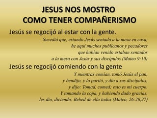 JESUS NOS MOSTRO
COMO TENER COMPAÑERISMO
Jesús se regocijó al estar con la gente.
Sucedió que, estando Jesús sentado a la mesa en casa,
he aquí muchos publicanos y pecadores
que habían venido estaban sentados
a la mesa con Jesús y sus discípulos (Mateo 9:10)
Jesús se regocijó comiendo con la gente
Y mientras comían, tomó Jesús el pan,
y bendijo, y lo partió, y dio a sus discípulos,
y dijo: Tomad, comed; esto es mi cuerpo.
Y tomando la copa, y habiendo dado gracias,
les dio, diciendo: Bebed de ella todos (Mateo, 26:26,27)
 