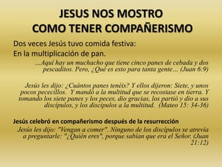 JESUS NOS MOSTRO
COMO TENER COMPAÑERISMO
Dos veces Jesús tuvo comida festiva:
En la multiplicación de pan.
…Aquí hay un muchacho que tiene cinco panes de cebada y dos
pescaditos. Pero, ¿Qué es esto para tanta gente… (Juan 6:9)
Jesús les dijo: ¿Cuántos panes tenéis? Y ellos dijeron: Siete, y unos
pocos pececillos. Y mandó a la multitud que se recostase en tierra. Y
tomando los siete panes y los peces, dio gracias, los partió y dio a sus
discípulos, y los discípulos a la multitud. (Mateo 15: 34-36)
Jesús celebró en compañerismo después de la resurrección
Jesús les dijo: "Vengan a comer". Ninguno de los discípulos se atrevía
a preguntarle: "¿Quién eres", porque sabían que era el Señor. (Juan
21:12)
 