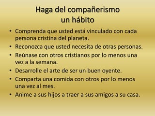 Haga del compañerismo
un hábito
• Comprenda que usted está vinculado con cada
persona cristina del planeta.
• Reconozca que usted necesita de otras personas.
• Reúnase con otros cristianos por lo menos una
vez a la semana.
• Desarrolle el arte de ser un buen oyente.
• Comparta una comida con otros por lo menos
una vez al mes.
• Anime a sus hijos a traer a sus amigos a su casa.
 