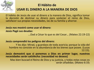 El Hábito de
USAR EL DINERO A LA MANERA DE DIOS
El hábito de Jesús de usar el dinero a la manera de Dios, significa tomar
la decisión de destinar su dinero para sostener el reino de Dios,
satisfacer sus propias necesidades, las de su familia y ahorrar.
Jesús nos mostró como usar el dinero:
Jesús Pagó sus deudas:
...Dad a César lo que es del Cesar… (Mateo 22:19-22)
Jesús comprendió los peligros del dinero:
Y les dijo: Mirad, y guardaos de toda avaricia; porque la vida del
hombre no consiste en la abundancia de los bienes que posee. (Lucas
12:15).
Jesús demostró que si ponemos a Dios en primer lugar, nuestras
necesidades serán satisfecha: (necesidad no deseos)
Mas bien buscad el Reino de Dios y su justicia, y todas estas cosas os
serán añadidas. (Mateo 6:33)
 
