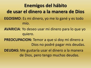 Enemigos del hábito
de usar el dinero a la manera de Dios
EGOISMO: Es mi dinero, yo me lo gané y es todo
mío.
AVARICIA: Yo deseo usar mi dinero para lo que yo
quiero.
PREOCUPACION: Temor a que si doy mi dinero a
Dios no podré pagar mis deudas.
DEUDAS: Me gustaría usar el dinero a la manera
de Dios, pero tengo muchas deudas.
 