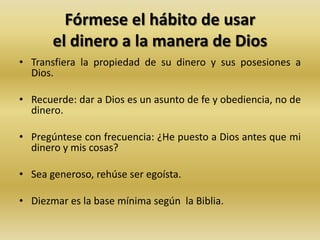 Fórmese el hábito de usar
el dinero a la manera de Dios
• Transfiera la propiedad de su dinero y sus posesiones a
Dios.
• Recuerde: dar a Dios es un asunto de fe y obediencia, no de
dinero.
• Pregúntese con frecuencia: ¿He puesto a Dios antes que mi
dinero y mis cosas?
• Sea generoso, rehúse ser egoísta.
• Diezmar es la base mínima según la Biblia.
 
