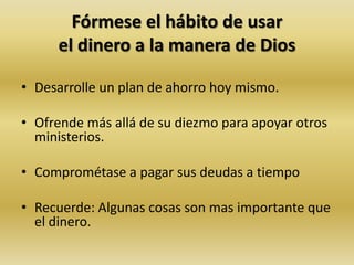 Fórmese el hábito de usar
el dinero a la manera de Dios
• Desarrolle un plan de ahorro hoy mismo.
• Ofrende más allá de su diezmo para apoyar otros
ministerios.
• Comprométase a pagar sus deudas a tiempo
• Recuerde: Algunas cosas son mas importante que
el dinero.
 