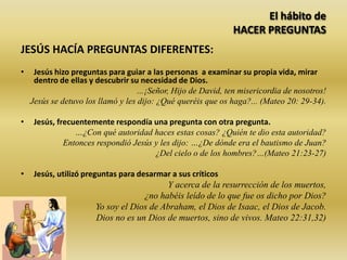El hábito de
HACER PREGUNTAS
JESÚS HACÍA PREGUNTAS DIFERENTES:
• Jesús hizo preguntas para guiar a las personas a examinar su propia vida, mirar
dentro de ellas y descubrir su necesidad de Dios.
…¡Señor, Hijo de David, ten misericordia de nosotros!
Jesús se detuvo los llamó y les dijo: ¿Qué queréis que os haga?... (Mateo 20: 29-34).
• Jesús, frecuentemente respondía una pregunta con otra pregunta.
…¿Con qué autoridad haces estas cosas? ¿Quién te dio esta autoridad?
Entonces respondió Jesús y les dijo: …¿De dónde era el bautismo de Juan?
¿Del cielo o de los hombres?…(Mateo 21:23-27)
• Jesús, utilizó preguntas para desarmar a sus críticos
Y acerca de la resurrección de los muertos,
¿no habéis leído de lo que fue os dicho por Dios?
Yo soy el Dios de Abraham, el Dios de Isaac, el Dios de Jacob.
Dios no es un Dios de muertos, sino de vivos. Mateo 22:31,32)
 