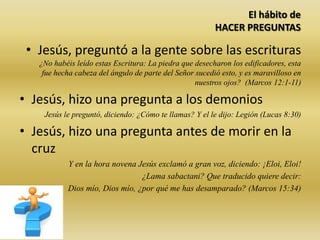 El hábito de
HACER PREGUNTAS
• Jesús, preguntó a la gente sobre las escrituras
¿No habéis leído estas Escritura: La piedra que desecharon los edificadores, esta
fue hecha cabeza del ángulo de parte del Señor sucedió esto, y es maravilloso en
nuestros ojos? (Marcos 12:1-11)
• Jesús, hizo una pregunta a los demonios
Jesús le preguntó, diciendo: ¿Cómo te llamas? Y el le dijo: Legión (Lucas 8:30)
• Jesús, hizo una pregunta antes de morir en la
cruz
Y en la hora novena Jesús exclamó a gran voz, diciendo: ¡Eloi, Eloi!
¿Lama sabactani? Que traducido quiere decir:
Dios mío, Dios mío, ¿por qué me has desamparado? (Marcos 15:34)
 