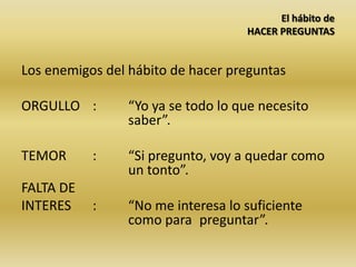 El hábito de
HACER PREGUNTAS
Los enemigos del hábito de hacer preguntas
ORGULLO : “Yo ya se todo lo que necesito
saber”.
TEMOR : “Si pregunto, voy a quedar como
un tonto”.
FALTA DE
INTERES : “No me interesa lo suficiente
como para preguntar”.
 