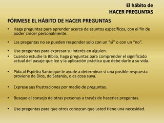 El hábito de
HACER PREGUNTAS
FÓRMESE EL HÁBITO DE HACER PREGUNTAS
• Haga preguntas para aprender acerca de asuntos específicos, con el fin de
poder crecer personalmente.
• Las preguntas no se pueden responder solo con un “sí” o con un “no”.
• Use preguntas para expresar su interés en alguien.
• Cuando estudie la Biblia, haga preguntas para comprender el significado
actual del pasaje que lee y la aplicación práctica que debe darle a su vida.
• Pida al Espíritu Santo que le ayude a determinar si una posible respuesta
proviene de Dios, de Satanás, o es cosa suya.
• Exprese sus frustraciones por medio de preguntas.
• Busque el consejo de otras personas a través de hacerles preguntas.
• Use preguntas para que otros conozcan que usted tiene una necesidad.
 