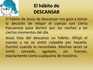 El hábito de
DESCANSAR
El hábito de Jesús de descansar nos guía a tomar
la decisión de relajar el cuerpo con cierta
frecuencia para dormir por las noches y en
ciertos momentos del día.
Jesús hizo del descanso un hábito. Aflojó el
cuerpo y no se sintió culpable por hacerlo.
Durmió cuando lo necesitaba. Muchas veces se
sintió cansado, agotado, sin fuerzas,
exactamente como cualquiera de nosotros.
 