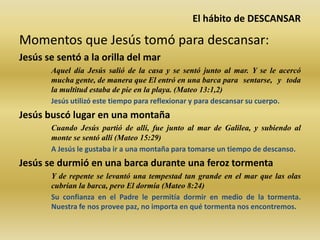El hábito de DESCANSAR
Momentos que Jesús tomó para descansar:
Jesús se sentó a la orilla del mar
Aquel día Jesús salió de la casa y se sentó junto al mar. Y se le acercó
mucha gente, de manera que El entró en una barca para sentarse, y toda
la multitud estaba de pie en la playa. (Mateo 13:1,2)
Jesús utilizó este tiempo para reflexionar y para descansar su cuerpo.
Jesús buscó lugar en una montaña
Cuando Jesús partió de allí, fue junto al mar de Galilea, y subiendo al
monte se sentó allí (Mateo 15:29)
A Jesús le gustaba ir a una montaña para tomarse un tiempo de descanso.
Jesús se durmió en una barca durante una feroz tormenta
Y de repente se levantó una tempestad tan grande en el mar que las olas
cubrían la barca, pero El dormía (Mateo 8:24)
Su confianza en el Padre le permitía dormir en medio de la tormenta.
Nuestra fe nos provee paz, no importa en qué tormenta nos encontremos.
 