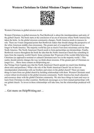 Western Christians In Global Missions Chapter Summary
Western Christians in global mission review
Western Christians in global missions by Paul Borthwick is about the interdependence and unity of
the global Church. The book starts at the conclusion of an era of missions where North America has
taken the helm. As the global missions community changes, North America needs to reassess its
role. There are 4 main integrated points that Borthwick makes that should change the perspective of
the white American middle class missionary. The greater part of evangelical Christians are no
longer in North America. The majority world has just as much if not more missionary activity than
North America. The North American Church needs to form partnerships not dictatorships. Finally,
Borthwick weaves throughout the book the idea that the North American Church has something to
learn from the majority world Church. Some estimate that 70 percent of the worlds bible believing
Christians (as opposed to nominal or cultural Christians) now live in the majority world. 1 This
reality should entirely changes the way we think about missions. If the greater part of Christians no
longer live ... Show more content on Helpwriting.net ...
Zae Niringe from Uganda says that the North American Church spends too much time thinking
about roles and positions.3 What s the role of the North American Church? do we have an
interdependent relationship with our brothers and sisters in the global church? There are many
things to learn from our global church by building relationships with them. Western Christians need
a more robust involvement in the global missions community. North America has much education
and resources share with the global Christian community. We also have things to learn and ways to
learn from Christians in other countries. Borthwick encourages us to form mutual partnerships with
our global church. To invest in these relationships will take time, but the relationships produced will
be
... Get more on HelpWriting.net ...
 