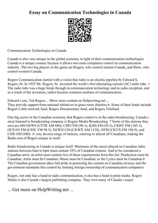 Essay on Communication Technologies in Canada
Communication Technologies in Canada
Canada is also very unique in the global economy in light of their communication technologies.
Canada is a unique country because it allows two main companies control its communication
industry. The two big players in the game are Rogers, who control eastern Canada, and Shaw, who
control western Canada.
Rogers Communication started with a vision that radio is an electric pipeline by Edward S.
Rogers, Sr. In 1925 Mr. Rogers, Sr. invented the world s first alternating current (AC) radio tube. 1
The radio tube was a huge break through in communication technology and in radio reception, and
as a result of the invention; radios became common medium of communication.
Edward s son, Ted Rogers ... Show more content on Helpwriting.net ...
They provide support from national initiatives to grass roots charities 6. Some of their funds include
Rogers Cable network fund, Rogers Documentary fund, and Rogers Telefund.
One big sector in the Canadian economy that Rogers control is in the radio broadcasting. Canada s
most listened to broadcasting company is Rogers Media Broadcasting .7 Some of the stations they
own are 680 NEWS (CFTR AM 680), CHFI FM (98.1), KISS FM (92.5), CKBY FM (105.3),
OCEAN FM (CIOC FM 98.5), NEWS1130 (CKWX AM 1130), XFM (CKVX FM 104.9), and
CJIB AM (940). A very diverse range of stations, catering to almost all Canadians, making the
Radio arm of Rogers unique in itself.
Radio broadcasting in Canada is unique itself. Minimum of the music played on Canadian radio
stations between 6am to 6pm must contain 35% of Canadian content. And to be considered a
Canadian artist, an artist must contain two of these requirements from this list: Production must be
Canadian; Artist must be Canadian; Music must be Canadian; or the Lyrics must be Canadian.8
The Canadian government takes full pride in protecting the content on Canadian airways and the
government maintains this control by limiting foreign ownership of communication companies.
Rogers, not only has a hand in radio communication, it also has a hand in print media. Rogers
Media is also Canada s largest publishing company. They own many of Canada s major
... Get more on HelpWriting.net ...
 