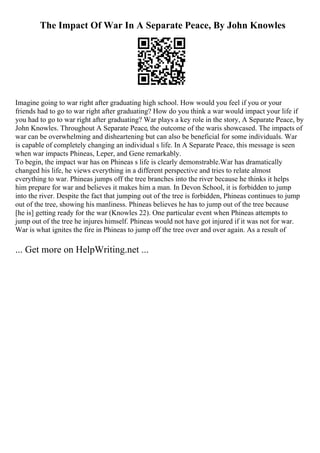 The Impact Of War In A Separate Peace, By John Knowles
Imagine going to war right after graduating high school. How would you feel if you or your
friends had to go to war right after graduating? How do you think a war would impact your life if
you had to go to war right after graduating? War plays a key role in the story, A Separate Peace, by
John Knowles. Throughout A Separate Peace, the outcome of the waris showcased. The impacts of
war can be overwhelming and disheartening but can also be beneficial for some individuals. War
is capable of completely changing an individual s life. In A Separate Peace, this message is seen
when war impacts Phineas, Leper, and Gene remarkably.
To begin, the impact war has on Phineas s life is clearly demonstrable.War has dramatically
changed his life, he views everything in a different perspective and tries to relate almost
everything to war. Phineas jumps off the tree branches into the river because he thinks it helps
him prepare for war and believes it makes him a man. In Devon School, it is forbidden to jump
into the river. Despite the fact that jumping out of the tree is forbidden, Phineas continues to jump
out of the tree, showing his manliness. Phineas believes he has to jump out of the tree because
[he is] getting ready for the war (Knowles 22). One particular event when Phineas attempts to
jump out of the tree he injures himself. Phineas would not have got injured if it was not for war.
War is what ignites the fire in Phineas to jump off the tree over and over again. As a result of
... Get more on HelpWriting.net ...
 