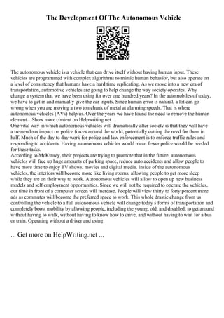The Development Of The Autonomous Vehicle
The autonomous vehicle is a vehicle that can drive itself without having human input. These
vehicles are programmed with complex algorithms to mimic human behavior, but also operate on
a level of consistency that humans have a hard time replicating. As we move into a new era of
transportation, automotive vehicles are going to help change the way society operates. Why
change a system that we have been using for over one hundred years? In the automobiles of today,
we have to get in and manually give the car inputs. Since human error is natural, a lot can go
wrong when you are moving a two ton chunk of metal at alarming speeds. That is where
autonomous vehicles (AVs) help us. Over the years we have found the need to remove the human
element... Show more content on Helpwriting.net ...
One vital way in which autonomous vehicles will dramatically alter society is that they will have
a tremendous impact on police forces around the world, potentially cutting the need for them in
half. Much of the day to day work for police and law enforcement is to enforce traffic rules and
responding to accidents. Having autonomous vehicles would mean fewer police would be needed
for these tasks.
According to McKinsey, their projects are trying to promote that in the future, autonomous
vehicles will free up huge amounts of parking space, reduce auto accidents and allow people to
have more time to enjoy TV shows, movies and digital media. Inside of the autonomous
vehicles, the interiors will become more like living rooms, allowing people to get more sleep
while they are on their way to work. Autonomous vehicles will allow to open up new business
models and self employment opportunities. Since we will not be required to operate the vehicles,
our time in front of a computer screen will increase. People will view thirty to forty percent more
ads as commutes will become the preferred space to work. This whole drastic change from us
controlling the vehicle to a full autonomous vehicle will change today s forms of transportation and
completely boost mobility by allowing people, including the young, old, and disabled, to get around
without having to walk, without having to know how to drive, and without having to wait for a bus
or train. Operating without a driver and using
... Get more on HelpWriting.net ...
 