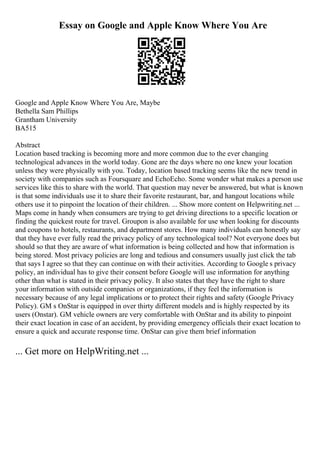 Essay on Google and Apple Know Where You Are
Google and Apple Know Where You Are, Maybe
Bethella Sam Phillips
Grantham University
BA515
Abstract
Location based tracking is becoming more and more common due to the ever changing
technological advances in the world today. Gone are the days where no one knew your location
unless they were physically with you. Today, location based tracking seems like the new trend in
society with companies such as Foursquare and EchoEcho. Some wonder what makes a person use
services like this to share with the world. That question may never be answered, but what is known
is that some individuals use it to share their favorite restaurant, bar, and hangout locations while
others use it to pinpoint the location of their children. ... Show more content on Helpwriting.net ...
Maps come in handy when consumers are trying to get driving directions to a specific location or
finding the quickest route for travel. Groupon is also available for use when looking for discounts
and coupons to hotels, restaurants, and department stores. How many individuals can honestly say
that they have ever fully read the privacy policy of any technological tool? Not everyone does but
should so that they are aware of what information is being collected and how that information is
being stored. Most privacy policies are long and tedious and consumers usually just click the tab
that says I agree so that they can continue on with their activities. According to Google s privacy
policy, an individual has to give their consent before Google will use information for anything
other than what is stated in their privacy policy. It also states that they have the right to share
your information with outside companies or organizations, if they feel the information is
necessary because of any legal implications or to protect their rights and safety (Google Privacy
Policy). GM s OnStar is equipped in over thirty different models and is highly respected by its
users (Onstar). GM vehicle owners are very comfortable with OnStar and its ability to pinpoint
their exact location in case of an accident, by providing emergency officials their exact location to
ensure a quick and accurate response time. OnStar can give them brief information
... Get more on HelpWriting.net ...
 