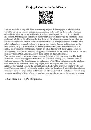 Conjugal Violence In Social Work
Routine Activities Along with these two amazing projects, I also engaged in administrative
work like answering phones, taking messages, making calls, notifying the social workers and
cultural intermediaries that their clients have arrived, ensuring that the client is comfortable,
and so forth. One thing that will remain memorable was when I answered the phone and a man
explained called for a friend because he feared that his friend was in danger of being killed by
her husband and asked whether there was space at SOAFS s emergency shelter. With this crisis
call, I realized how conjugal violence is a very serious issue in Quebec, and it showed me the
how severe some people s cases can be. Not only was I shaken, but I was also in awe at how
calmly and with such poise the social workers are when dealing with these types of situation.
Additionally, I realized that these are the types of situation that the social workers need to deal with
on a daily basis. Other Activities... Show more content on Helpwriting.net ...
This meeting served as a way to welcome me and delineate to everyone my role at The Shield.
Moreover, I also had the opportunity to attend the General Assembly (GA) and meet a few of
the board members. The GA discussed several aspects of the Shield such as the number of phone
calls received, the number of clients they helped, their future goal, how close they are to
achieving their goal of opening the Second Step Shelter, how the emergency shelter works and
the different rules set forth by the social worker, and so on. The General Assembly allowed me to
learn more about the organization and the services offered. As well, the statistics about how many
women were calling in times of distress was surprising as I did not expect the number to be very
... Get more on HelpWriting.net ...
 