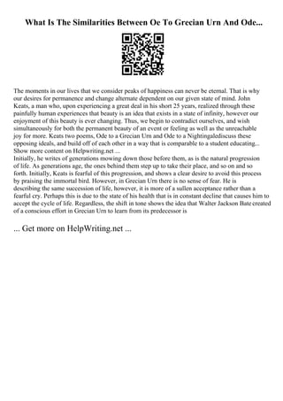 What Is The Similarities Between Oe To Grecian Urn And Ode...
The moments in our lives that we consider peaks of happiness can never be eternal. That is why
our desires for permanence and change alternate dependent on our given state of mind. John
Keats, a man who, upon experiencing a great deal in his short 25 years, realized through these
painfully human experiences that beauty is an idea that exists in a state of infinity, however our
enjoyment of this beauty is ever changing. Thus, we begin to contradict ourselves, and wish
simultaneously for both the permanent beauty of an event or feeling as well as the unreachable
joy for more. Keats two poems, Ode to a Grecian Urn and Ode to a Nightingalediscuss these
opposing ideals, and build off of each other in a way that is comparable to a student educating...
Show more content on Helpwriting.net ...
Initially, he writes of generations mowing down those before them, as is the natural progression
of life. As generations age, the ones behind them step up to take their place, and so on and so
forth. Initially, Keats is fearful of this progression, and shows a clear desire to avoid this process
by praising the immortal bird. However, in Grecian Urn there is no sense of fear. He is
describing the same succession of life, however, it is more of a sullen acceptance rather than a
fearful cry. Perhaps this is due to the state of his health that is in constant decline that causes him to
accept the cycle of life. Regardless, the shift in tone shows the idea that Walter Jackson Batecreated
of a conscious effort in Grecian Urn to learn from its predecessor is
... Get more on HelpWriting.net ...
 