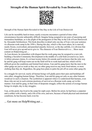 Strength of the Human Spirit Revealed by Ivan Denisovich...
Strength of the Human Spirit Revealed in One Day in the Life of Ivan Denisovich
Life can be incredibly hard at times; nearly everyone encounters a period of time when
circumstances become unbearably difficult. Imagine being assigned to ten years of unceasing and
tremendous hardships, as is the plight of the protagonist in One Day in the Life of Ivan Denisovich
by Alexander Solzhenitsyn. This book describes in detail only one day of Ivan s ten year sentence
in a Russian work camp in the 1950 s. During this day, which is like most others, he is starved,
nearly frozen, overworked, and punished unjustly; however, as the day unfolds, it is obvious that
Ivan will never give up and never give in. The character of Ivan Denisovich is a ... Show more
content on Helpwriting.net ...
As Ivan dresses, he remembers with disgust that his work gang may be assigned to a new job,
building a Socialist Community Development in the middle of a cold field covered in icy snow.
A fellow prisoner claims, It s at least twenty below (6) outside and Ivan knows that the only way
he and his gang will keep warm out on the field will be to work hard and fast, which will be
difficult given the conditions and limited food rations. Ivan and his gang know that the men in the
other gangs are just as weak as they are; no other gang receives any more food rations, or more
clothing than they do. Regardless, the gang boss plans to palm the job off on some other gang (4).
In a struggle for survival, nearly all human beings will gladly pawn their pain and hardships off
onto other, struggling human beings. Therefore, Ivan and his gang act only as any other humans
would act in such a situation. The symbolism is apparent when it is understood that humans, even
those who are not in such extreme positions of survival as a Russian work camp, act in this
manner. Ivan and his gang, in their time of desperate struggle, reflect the actions of average human
beings in simple, day to day struggles.
Ivan, at this point, has lived in the camp for eight years. Before his arrest, he had been a carpenter
and a soldier with a family, and a life of his own, and now, because of harsh physical and emotional
conditions, he has become hard; even his
... Get more on HelpWriting.net ...
 