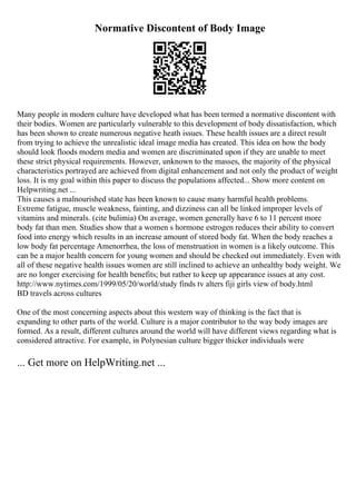 Normative Discontent of Body Image
Many people in modern culture have developed what has been termed a normative discontent with
their bodies. Women are particularly vulnerable to this development of body dissatisfaction, which
has been shown to create numerous negative heath issues. These health issues are a direct result
from trying to achieve the unrealistic ideal image media has created. This idea on how the body
should look floods modern media and women are discriminated upon if they are unable to meet
these strict physical requirements. However, unknown to the masses, the majority of the physical
characteristics portrayed are achieved from digital enhancement and not only the product of weight
loss. It is my goal within this paper to discuss the populations affected... Show more content on
Helpwriting.net ...
This causes a malnourished state has been known to cause many harmful health problems.
Extreme fatigue, muscle weakness, fainting, and dizziness can all be linked improper levels of
vitamins and minerals. (cite bulimia) On average, women generally have 6 to 11 percent more
body fat than men. Studies show that a women s hormone estrogen reduces their ability to convert
food into energy which results in an increase amount of stored body fat. When the body reaches a
low body fat percentage Amenorrhea, the loss of menstruation in women is a likely outcome. This
can be a major health concern for young women and should be checked out immediately. Even with
all of these negative health issues women are still inclined to achieve an unhealthy body weight. We
are no longer exercising for health benefits; but rather to keep up appearance issues at any cost.
http://www.nytimes.com/1999/05/20/world/study finds tv alters fiji girls view of body.html
BD travels across cultures
One of the most concerning aspects about this western way of thinking is the fact that is
expanding to other parts of the world. Culture is a major contributor to the way body images are
formed. As a result, different cultures around the world will have different views regarding what is
considered attractive. For example, in Polynesian culture bigger thicker individuals were
... Get more on HelpWriting.net ...
 