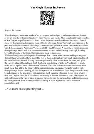 Van Gogh Houses In Auvers
Beyond the Beauty
When having to choose two works of art to compare and analyze, it had occurred to me that one
of my all time favorite artist has always been Vincent Van Gogh. After searching through countless
of Van Gogh s magnificent works of art, I knew I wanted to analyze Houses in Auvers . Once I
chose my first painting, the second piece fell right into place. Since Van Gogh was a painter in the
post impressionist movement, deciding to choose another painter from that movement worked out
well. I chose, Auvers, Panoramic View , painted by Paul Cezanne. A majority of people admiring
these paintings would realize at least two elements: houses, and the beauty. Although, looking
beyond the beauty of the town, there are many more comparisons.
While analyzing these paintings the first concept that ... Show more content on Helpwriting.net ...
Both of these works of art have a dull like feel to them. Although, in Van Gogh s painting, less of
the town had been painted. Having chosen to paint only a few houses from the town, this gives
the viewers a feel of homeliness. With this being said, the use of color in Van Gogh s is much
more, and to a point, more vibrant than Cezanne s. The color in both works of art accomplishes
much more than add to the beauty of the surroundings and landscape. The color used in both
these paintings does a stunning job describing the world around them. Even though the color may
be dull, it adds to the emotion of both paintings. With Cezanne s having a bigger point of view
than Van Gogh s, the color is distributed immensely in Auvers, Panoramic view . Having this be
said, in Cezanne s the viewer gains a superior perspective on the surroundings and the atmosphere
the town gives off. Even with the dull like coloring in both, it gives the viewer a sense of
peacefulness and
... Get more on HelpWriting.net ...
 