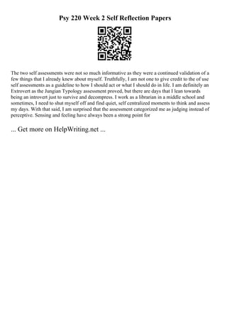Psy 220 Week 2 Self Reflection Papers
The two self assessments were not so much informative as they were a continued validation of a
few things that I already knew about myself. Truthfully, I am not one to give credit to the of use
self assessments as a guideline to how I should act or what I should do in life. I am definitely an
Extrovert as the Jungian Typology assessment proved, but there are days that I lean towards
being an introvert just to survive and decompress. I work as a librarian in a middle school and
sometimes, I need to shut myself off and find quiet, self centralized moments to think and assess
my days. With that said, I am surprised that the assessment categorized me as judging instead of
perceptive. Sensing and feeling have always been a strong point for
... Get more on HelpWriting.net ...
 