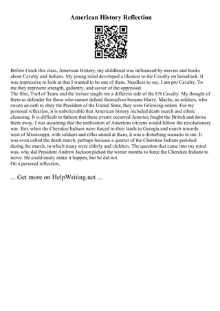 American History Reflection
Before I took this class, American History, my childhood was influenced by movies and books
about Cavalry and Indians. My young mind developed a likeness to the Cavalry on horseback. It
was impressive to look at that I wanted to be one of them. Needless to say, I am pro Cavalry. To
me they represent strength, gallantry, and savior of the oppressed.
The film, Trail of Tears, and the lecture taught me a different side of the US Cavalry. My thought of
them as defender for those who cannot defend themselves became blurry. Maybe, as soldiers, who
sworn an oath to obey the President of the United State, they were following orders. For my
personal reflection, it is unbelievable that American history included death march and ethnic
cleansing. It is difficult to fathom that these events occurred America fought the British and drove
them away. I was assuming that the unification of American citizens would follow the revolutionary
war. But, when the Cherokee Indians were forced to their lands in Georgia and march towards
west of Mississippi, with soldiers and rifles aimed at them, it was a disturbing scenario to me. It
was even called the death march, perhaps because a quarter of the Cherokee Indians perished
during the march, in which many were elderly and children. The question that came into my mind
was, why did President Andrew Jackson picked the winter months to force the Cherokee Indians to
move. He could easily make it happen, but he did not.
On a personal reflection,
... Get more on HelpWriting.net ...
 