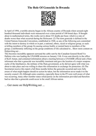 The Role Of Genocide In Rwanda
In April of 1994, a terrible atrocity began in the African country of Rwanda where around eight
hundred thousand individuals were massacred over a time period of 100 brutal days. If thought
about in mathematical terms, this works out to about 333 deaths per hour; which is a rate of
deaths worse than what occurred during the Holocaust. (2) The term genocide is defined in the
United Nations Genocide Convention, established in 1948, as any of the following acts committed
with the intent to destroy in whole or in part, a national, ethnic, racial or religious group, as such:
a) killing members of the group; b) causing serious bodily or mental harm to members of the
group; c) deliberately inflicting on the group conditions of life calculated to... Show more content on
Helpwriting.net ...
This becomes incredibly apparent surround the cable sent by the Canadian General RomГ©o
Dallaire who was leading the UNAMIR mission on January 11th. It was sent directly to the office
of Kofi Annan, and contained information about a meeting between a UNAMIR official and a Hutu
informant who that a genocide was incredibly imminent and gave the location of a major weapons
cache of the Interhamwe, the military of the Hutu government, as he did not agree with what was
about to take place and was willing to share this information in exchange for protection. (8) The
Secretariat receive this report a full three months before the genocide occurred and were fully
aware of what might happen should no action be taken, but the information never made it to the
security council. (8) Although some countries, especially those in the P5 were well aware of what
was occurring, many other member states relied purely on the information provided and therefore
had no idea that a genocide could occur in the small African nation.
... Get more on HelpWriting.net ...
 