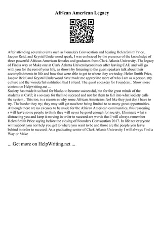 African American Legacy
After attending several events such as Founders Convocation and hearing Helen Smith Price,
Jacque Reid, and Krystal Underwood speak, I was embraced by the presence of the knowledge of
three powerful African American females and graduates from Clark Atlanta University. The legacy
of Find a way or Make one at Clark Atlanta Universitycontinues after leaving CAU and will go
with you for the rest of your life, as shown by listening to the guest speakers talk about their
accomplishments in life and how that were able to get to where they are today. Helen Smith Price,
Jacque Reid, and Krystal Underwood have made me appreciate more of who I am as a person, my
culture and the wonderful institution that I attend. The guest speakers for Founders... Show more
content on Helpwriting.net ...
Society has made it so hard for blacks to become successful, but for the great minds of the
students at CAU; it s so easy for them to succeed and not for them to fall into what society calls
the system . This too, is a reason as why some African Americans feel like they just don t have to
try. The harder they try; they may still get nowhere being limited to so many great opportunities.
Although there are no excuses to be made for the African American communities, this reasoning
s will leave some people to think they will never be good enough for society. Eliminate what s
distracting you and keep it moving in order to succeed are words that I will always remember
Helen Smith Price saying before the closing of Founders Convocation 2017. In life not everyone
will support you nor help you get to where you want to be and those are the people you leave
behind in order to succeed. As a graduating senior of Clark Atlanta University I will always Find a
Way or Make
... Get more on HelpWriting.net ...
 