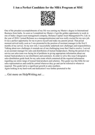 I Am a Perfect Candidate for the MBA Program at MSU
One of the proudest accomplishments of my life was earning my Master s degree in International
Business from India. As soon as I completed my Master s I got the golden opportunity to work in
one of India s largest asset management company, Reliance Capital Asset Management Pvt. Ltd. in
the year of 2010. I joined Reliance as a managementtrainee and was really excited for my new job.
It was a perfect opportunity for me to prove myself and make my parents proud. That proud
moment arrived really soon as I was promoted to the position of assistant manager in the first 9
months of my service. In my new role, I successfully undertook new challenges and responsibilities.
Talking about new challenges it reminds me of one challenging issue that I had to resolve. I served
as an assistant manager for sales and distribution of mutual fundproducts. During the period of my
service our sales team was facing lot of problems in giving appropriate information about our
mutual fund products to our distributors and customers. In order to solve this issue I designed a
sales distribution guide book for my sales team which contained all the required information
regarding our entire range of mutual fund products and schemes. This guide was like bible for our
sales representatives and could be carried wherever they go and can be referred to whenever
required. This guide led to a significant growth in sales numbers.
Again looking at my hard work and dedication I was further promoted to the
... Get more on HelpWriting.net ...
 