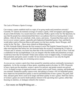 The Lack of Women s Sports Coverage Essay example
The Lack of Women s Sports Coverage
Can women s sports establish itself as a topic of on going media and journalism curiosity?
Currently TV stations do minimal coverage of women s sports, while newspapers and magazines
do just a little bit better. In a recent interview with Gary Webb, a sports writer for The Spectrum, he
says that the people have demonstrated that there is an audience that loves hearing about women
athletes. After all, they are somebody s kids, sisters, and moms . I learned that these sports writers
love to cover women s games, especially girls highschool basketball games. Gary said that he
would rather watch a Parowan Beaver girls game over the boys anyday. Karen Winegar, staff
writer for the The Star ... Show more content on Helpwriting.net ...
In 1926, Gertrude Elderly became the first woman to swim The English Channel freestyle. Five
other men had done that before her, but Gertrude broke the record of swimming the 35 miles in
14 hours and 31 minutes, two hours less than that of the record holder. The state of New York had
a celebration for her accomplishment. Can you imagine what the media and journalism coverage
would have been like for Gertrude? If that same instance were to happen today, I would imagine
that journalists and sports casters wouldn t be too interested because it was only the English
Channel , and people today are swimming across oceans.
As you can see, women s sports have been around for sometime and are continually increasing in
popularity. As for the coverage of these sports, something needs to be done. In 1993, 94 percent
of men s sports got the attention, women s sports five percent, and gender neutral one percent
(1A+). In depth coverge of organized women s sports such as golf, tennis, running, and basketball
was minimal. Production quality camera work, and editing in women s NCAA basketball games
have improved, but production quality is uneven and behind that of men s games. Pre game, half
time, and post game shows seem to be longer and better quality in men s games. Half time shows
of women s games are used to build audience interest in the upcoming men s games, rather than
focusing on statistics, or strategies related to the women s
... Get more on HelpWriting.net ...
 