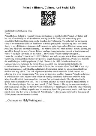 Poland s History, Culture, And Social Life
Kayla RadfordAnnKassie Trala
Dance
Poland I chose Poland to research because my heritage is mostly tied to Poland. My father and
his side of the family are all from Poland, tracing back the family tree as far as my great
grandfather before nothing more can be found on the Trala name. The only trail we have come
close to are the names found on headstones in Polish graveyards. Because my dad s side of the
family is very Polish there is never a dull moment. At gatherings and weddings we dance some
polka and enjoy one an others company. This paper s focus will be on Poland s history, culture, and
social life through the use of dance. Poland has been through constant turmoil with dictators and
war so it has been very hard for the Polish ... Show more content on Helpwriting.net ...
Under the control of Hitler from 1918 1939 Poland was under serious attack. Concentration camps
were being constructed and Poles were possible targets because, at the time, Poland was home to
the worlds largest Jewish population (Polish Diaspora). In 1939 Poland was invaded by
Germany and was put under the Soviet Union s control. One cultural aspect Poles like to
exercises is their right to freedom and to be different, but under the rule of the USSR it was very
hard to express ones individuality and religion. Communism called for unionism and the Poles
disliked this way of life. This lack of personal freedom handicapped the Polish culture, not
allowing it to grow because many Poles were not known as wealthy. Because Poland was lacking
in artistic culture Paris became their center for literacy and artistic expression (Barnett, 374).
Many feared for their lives around this time and fled to America in the 20 s, allowing for the
spread of Polish values over seas. This is the main cause of the Polish diaspora because many of
the Poles immigrating to America were Jewish (Polish Diaspora). During the communist reign a
particular group, not like the Jewish Polish community, of people called the Lemko s had ritual and
folk dances that could not be performed because they feared the government would catch them and
punish them like they were to the Jewish Poles(Black, 47). It was very important to this group of
Polish people to continue there dances
... Get more on HelpWriting.net ...
 