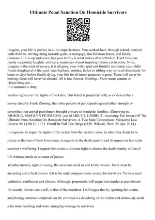Ultimate Penal Sanction On Homicide Survivors
Imagine, your life is perfect, in all its imperfections. You worked hard, through school, married
with children, striving along towards goals, a mortgage, that fabulous house, and family
reunions. Life is up and down, but your family is what makes all worthwhile. Hard times are
family supported, laughter and tears, memories of past inspiring futures yet to come. Now,
imagine in the wink of an eye, it is all gone, your wife raped and brutally murdered, your child
found slaughtered in the yard, your husband, mother, father or sibling was tortured relentlessly for
hours or days before finally dying, your life for all intent purposes is gone. There will never be
healing, there will never be closure. All is lost forever. Nothing... Show more content on
Helpwriting.net ...
It is immoral to deny
victims rights over the rights of the killer. This belief is popularly held, as evidenced by a
survey cited by Frank Zimring, that sixty percent of participants agreed either strongly or
somewhat that capital punishment brought closure to homicide families. (Zimmring in,
ARMOUR, MARILYN PETERSON1, and MARK S.2, UMBREIT. Assessing The Impact Of The
Ultimate Penal Sanction On Homicide Survivors: A Two State Comparison. Marquette Law
Review 96.1 (2012): 1 131. OmniFile Full Text Mega (H.W. Wilson). Web. 22 Apr. 2014.)
In response, to argue the rights of the victim from the victim s view, in what they deem to be
justice in the loss of their loved ones, in regards to the death penalty and its impact on homicide
survivor s wellbeing. I support the victim s ultimate right to choose the death penalty in lieu of
life without parole as a matter of justice.
Weather morally right or wrong, the survivors need an end to the trauma. There must be
an ending and a final closure that is the only compassionate avenue for survivors. Victims need
validation, retribution and closure. Although, proponents will argue that murder as punishment
for murder, lowers one s self, to that of the murderer. I will argue that by ignoring the victim,
and placing continued emphasis on the criminal is a devaluing of the victim and ominously sends
a far more reaching and more damaging message to survivors
 