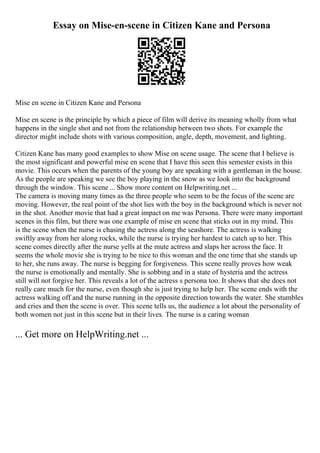 Essay on Mise-en-scene in Citizen Kane and Persona
Mise en scene in Citizen Kane and Persona
Mise en scene is the principle by which a piece of film will derive its meaning wholly from what
happens in the single shot and not from the relationship between two shots. For example the
director might include shots with various composition, angle, depth, movement, and lighting.
Citizen Kane has many good examples to show Mise on scene usage. The scene that I believe is
the most significant and powerful mise en scene that I have this seen this semester exists in this
movie. This occurs when the parents of the young boy are speaking with a gentleman in the house.
As the people are speaking we see the boy playing in the snow as we look into the background
through the window. This scene ... Show more content on Helpwriting.net ...
The camera is moving many times as the three people who seem to be the focus of the scene are
moving. However, the real point of the shot lies with the boy in the background which is never not
in the shot. Another movie that had a great impact on me was Persona. There were many important
scenes in this film, but there was one example of mise en scene that sticks out in my mind. This
is the scene when the nurse is chasing the actress along the seashore. The actress is walking
swiftly away from her along rocks, while the nurse is trying her hardest to catch up to her. This
scene comes directly after the nurse yells at the mute actress and slaps her across the face. It
seems the whole movie she is trying to be nice to this woman and the one time that she stands up
to her, she runs away. The nurse is begging for forgiveness. This scene really proves how weak
the nurse is emotionally and mentally. She is sobbing and in a state of hysteria and the actress
still will not forgive her. This reveals a lot of the actress s persona too. It shows that she does not
really care much for the nurse, even though she is just trying to help her. The scene ends with the
actress walking off and the nurse running in the opposite direction towards the water. She stumbles
and cries and then the scene is over. This scene tells us, the audience a lot about the personality of
both women not just in this scene but in their lives. The nurse is a caring woman
... Get more on HelpWriting.net ...
 