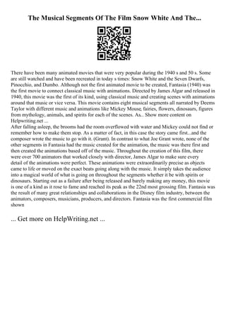 The Musical Segments Of The Film Snow White And The...
There have been many animated movies that were very popular during the 1940 s and 50 s. Some
are still watched and have been recreated in today s times: Snow White and the Seven Dwarfs,
Pinocchio, and Dumbo. Although not the first animated movie to be created, Fantasia (1940) was
the first movie to connect classical music with animations. Directed by James Algar and released in
1940, this movie was the first of its kind, using classical music and creating scenes with animations
around that music or vice versa. This movie contains eight musical segments all narrated by Deems
Taylor with different music and animations like Mickey Mouse, fairies, flowers, dinosaurs, figures
from mythology, animals, and spirits for each of the scenes. As... Show more content on
Helpwriting.net ...
After falling asleep, the brooms had the room overflowed with water and Mickey could not find or
remember how to make them stop. As a matter of fact, in this case the story came first...and the
composer wrote the music to go with it. (Grant). In contrast to what Joe Grant wrote, none of the
other segments in Fantasia had the music created for the animation, the music was there first and
then created the animations based off of the music. Throughout the creation of this film, there
were over 700 animators that worked closely with director, James Algar to make sure every
detail of the animations were perfect. These animations were extraordinarily precise as objects
came to life or moved on the exact beats going along with the music. It simply takes the audience
into a magical world of what is going on throughout the segments whether it be with spirits or
dinosaurs. Starting out as a failure after being released and barely making any money, this movie
is one of a kind as it rose to fame and reached its peak as the 22nd most grossing film. Fantasia was
the result of many great relationships and collaborations in the Disney film industry, between the
animators, composers, musicians, producers, and directors. Fantasia was the first commercial film
shown
... Get more on HelpWriting.net ...
 