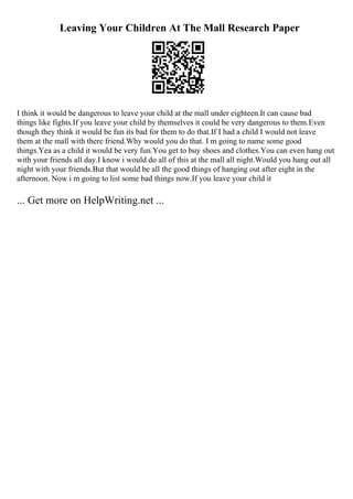 Leaving Your Children At The Mall Research Paper
I think it would be dangerous to leave your child at the mall under eighteen.It can cause bad
things like fights.If you leave your child by themselves it could be very dangerous to them.Even
though they think it would be fun its bad for them to do that.If I had a child I would not leave
them at the mall with there friend.Why would you do that. I m going to name some good
things.Yea as a child it would be very fun.You get to buy shoes and clothes.You can even hang out
with your friends all day.I know i would do all of this at the mall all night.Would you hang out all
night with your friends.But that would be all the good things of hanging out after eight in the
afternoon. Now i m going to list some bad things now.If you leave your child it
... Get more on HelpWriting.net ...
 