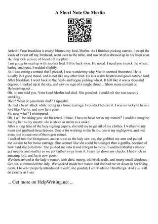 A Short Note On Merlin
Ardeth! Your breakfast is ready! blurted my lord, Merlin. As I finished picking carrots, I swept the
loads of sweat off my forehead, went over to the table, and saw Merlin dressed up in his linen coat.
He then took a piece of bread off my plate.
I am going to meet up with another lord. I ll be back soon. He noted. I need you to pick the wheat,
barley, and peas. I nodded slightly.
As I was eating a tomato that I picked, I was wondering why Merlin seemed frustrated. He is
usually in a good mood, and is not like any other lord. He is a warm hearted and good natured lord.
After breakfast, I went back to the fields and began picking wheat. It felt like it was a thousand
degrees. I looked up at the sky, and saw no sign of a single cloud ... Show more content on
Helpwriting.net ...
Oh, no one told you. Your Lord Merlin had died. She growled. I could tell she was secretly
smirking.
Died? What do you mean died? I squealed.
He had a heart attack while riding in a horse carriage. I couldn t believe it. I was so lucky to have a
lord like Merlin, and now he s gone.
So, now what? I whimpered.
Oh, I will be taking you. she bickered. I froze. I have to have her as my master? I couldn t imagine
having her as my master, she is about as mean as a snake.
After a long time of the lady signing papers, she told me to get all of my clothes. I walked to my
room and grabbed three dresses. One is for working in the fields, one is my nightgown, and one
extra just in case one of them gets ruined.
I walked into the livingroom, and as soon as the lady saw me, she grabbed my arm and pulled
me outside to her horse carriage. She seemed like she could be stronger than a gorilla, because of
how hard she pulled me. She pushed me into it and it began to move. I watched Merlin s manor
get smaller and smaller as we got farther away from it. Tears ran down my cheeks. I had such an
amazing lord, and he is now gone.
We then arrived at the lady s manor, with dark, mossy, old brick walls, and many small windows.
Get out, commanded the lady. We walked inside her manor and she had me sit down in her living
room. I haven t properly introduced myself, she goaded, I am Madame Theutberga. And you will
do exactly as I say
... Get more on HelpWriting.net ...
 