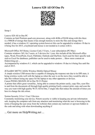 Lenovo S20 All Of One Pc
Setup 1
Lenovo S20 All in One PC
Contains an Intel Pentium quad core processor, along with 4GBs of RAM along with this there
is a 500GB of storage that means it has enough memory to store the files and storage that s
needed, it has a windows 8.1 operating system however this can be upgraded to windows 10 due to
it being free for 2015, a keyboard and mouse is not needed as it comes with it.
Microsoft Office 365 Home, Licence Card, 5 Users, 1 year subscription (PC/Mac)
Contains windows 365, for 5 users, or 5 devices for 1 year, this include all the Microsoft office
types, Word, PowerPoint, Excel, Publisher, Outlook and OneNote. Each used for their specific task
such as Excel for databases, publisher can be used to make posters ... Show more content on
Helpwriting.net ...
Accompanied by windows 8.1, which can be upgraded to windows 10 due to it being free until the
end of 2015.
JETechВ® M0770 2.4GHz Wireless Mobile Optical Mouse
A simple wireless USB mouse that is capable of changing the response rate due to its DPI state, it
being wireless works well with the laptop as when the user is on the move they would be able to
take this without losing any space for the laptop or any other apparatus or devices.
Canon PIXMA MG5650 All in One Wi Fi Printer
A printer that offers great versatility., being able to connect the printer easily, copy files, scan files
to and from the documents all through high quality printing Easily connect print, copy and scan the
way you want with high quality Wi Fi All In One, 5 single inks that reduce the amount of times you
have to change the ink colour.
Norton Security 2.0 in 1 User 5 Devices
Constantly monitoring your device, Notorn security is viable in keeping any private information
safe, keeping the computer safe from any attackers and monitoring what the user is browsing in the
terms of keeping the user away from the websites that contain any malware or spyware hidden in
the code and along with when downloading anything if
... Get more on HelpWriting.net ...
 