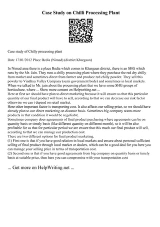 Case Study on Chilli Processing Plant
Case study of Chilly processing plant
Date 17/01/2012 Place Bedia (Nimad) (district Khargaun)
In Nimad area there is a place Bedia which comes in Khargaun district, there is an SHG which
runs by the Mr. Jain. They runs a chilly processing plant where they purchase the red dry chilly
from market and sometimes direct from farmer and produce red chilly powder. They sell this
powder to Vindhya Valley Company (semi government body) and sometimes in local markets.
When we talked to Mr. jain about the processing plant that we have some SHG groups of
horticulture, where ... Show more content on Helpwriting.net ...
Here at first we should have plan to direct marketing because it will ensure us that this particular
quantity of our final product will have to sell, according to that we can decrease our risk factor
otherwise we can t depend on retail market.
Here other important factor is transporting cost. It also affects our selling price, so we should have
already plan to our direct marketing on distance basis. Sometimes big company wants more
products in that condition it would be negotiable.
Sometimes company does agreements of final product purchasing where agreements can be on
quantity basis or timely basis (like different quantity on different month), so it will be also
profitable for us that for particular period we are ensure that this much our final product will sell,
according to that we can manage our production cost.
There are two different options for final product marketing.
(1) First one is that if you have good relation in local markets and ensure about personal sufficient
selling of final product through local market or dealers, which can be a good deal for you here you
can manage your selling price in terms of transportation cost.
(2) Second one is that if you have good agreements from big company on quantity basis or timely
basis at suitable price, then here you can compromise with your transportation cost
... Get more on HelpWriting.net ...
 