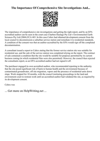 The Importance Of Comprehensive Site Investigations And...
The importance of comprehensive site investigations and getting the right report, and by an EPA
accredited auditor can be seen in the court case Charben Haulage Pty Ltd v Environmental Earth
Sciences Pty Ltd (2004) FCA 403. In this case Caltex had obtained development consent from the
local council to decommission a suburban service station and remediate it to residential standards.
A condition of the consent was that an auditor accredited by the EPA would sign off the completed
decontamination.
A consultant issued a report to Caltex stating that the former service station site was suitable for
residential use, and the sale of the service station was completed relying on the report. The contract
of sale contained a condition that the site would be suitable for purposes permitted by its current
business zoning (in which residential flats were also permitted). However, the council then rejected
the consultants report, as an EPA accredited auditor had not signed it off.
The purchaser engaged its own accredited auditor, who recommended reporting to the authority
that the site posed significant risk of harm to human health and the environment because of
contaminated groundwater, off site migration, vapors and the presence of residential units down
slope. Work stopped for 10 months, with the council instituting proceedings in the land and
environment court to restrain work until an accredited auditor had validated the site, as required by
its development consent.
Caltex was
... Get more on HelpWriting.net ...
 