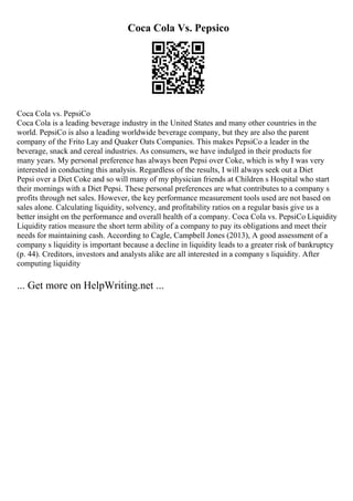 Coca Cola Vs. Pepsico
Coca Cola vs. PepsiCo
Coca Cola is a leading beverage industry in the United States and many other countries in the
world. PepsiCo is also a leading worldwide beverage company, but they are also the parent
company of the Frito Lay and Quaker Oats Companies. This makes PepsiCo a leader in the
beverage, snack and cereal industries. As consumers, we have indulged in their products for
many years. My personal preference has always been Pepsi over Coke, which is why I was very
interested in conducting this analysis. Regardless of the results, I will always seek out a Diet
Pepsi over a Diet Coke and so will many of my physician friends at Children s Hospital who start
their mornings with a Diet Pepsi. These personal preferences are what contributes to a company s
profits through net sales. However, the key performance measurement tools used are not based on
sales alone. Calculating liquidity, solvency, and profitability ratios on a regular basis give us a
better insight on the performance and overall health of a company. Coca Cola vs. PepsiCo Liquidity
Liquidity ratios measure the short term ability of a company to pay its obligations and meet their
needs for maintaining cash. According to Cagle, Campbell Jones (2013), A good assessment of a
company s liquidity is important because a decline in liquidity leads to a greater risk of bankruptcy
(p. 44). Creditors, investors and analysts alike are all interested in a company s liquidity. After
computing liquidity
... Get more on HelpWriting.net ...
 