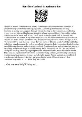 Benefits of Animal Experimentation
Benefits of Animal Experimentation Animal Experimentation has been used for thousands of
years from early Greeks to modern day physicians. Animal Experimentation is not only
beneficial in gaining knowledge on diseases, but can also help to discover cures. Animal testing
is not a very new idea, and has been performed for a large portion of history. Some of the earliest
experiments can be traced back to early Greek physicians and scientist such as Aristotle and
Erasistratus who did tests on living animal subjects to find the differences between sensory nerves,
tendons, and motor nerves. All of these early procedures were performed without any type of pain
reliever or sedative used. In today s times, there are plenty of different anesthetics to be used to help
make these procedures easier for both an animal and the scientist. Later on, another Greek physician
named Galen used animal testingto advance multiple fields in medicine such as pathology, anatomy,
physiology, and pharmacology. In twelfth century Spain, Arab physician Ibn Zuhr used animal
testing as a new way for testing surgical procedures on animals before they were used on humans.
These tests and experiments went without question for many centuries, until recently when these
practices came under question by many animals rights groups. Animal testing is also used to test
new pharmaceutical drugs before they are released to the public. If these tests aren t done
catastrophe may ensue. In 1937 a new drug was created
... Get more on HelpWriting.net ...
 