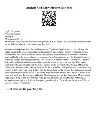 Ancient And Early Modern Societies
Haylee Ferguson
Professor Seaman
History 4
27 November 2016
Ancient and Early Modern Societies Mesopotamia, China, Aryan India, and early modern Europe
are all different when it comes to the way they live.
Mesopotamia is known to be the land between the Tigris and Euphrates river , according to the
Greek meaning. In Mesopotamia there is four primary categories of people. First is the nobles,
second is the free clients who worked the lands, third is the commoners who owned their own
land, and lastly is the slaves who were prisoners of war. Mesopotamia was the first civilization in
history to create a detailed legal system. This system is called the code of Hammurabi. The laws
differed for different social statuses and the punishments were an eye for an eye. If an awilu
[craftsmen/laborers] should blind the eye of another awilu, they shall blind his eye. (Milestone
Documents, Mesopotamia: Code of Hammurabi Short Version ) This punishment comes from the
context of the Talion Laws and it states that the action done by the person, the punishment should
be on the same level as the action. These laws were written on Diorite Stela which is a hard black
stone and written in the language Akkadian. This language was spoken throughout Mesopotamia.
Specifically there is 282 laws but they were quickly destroyed by king Shutruk Nahhunte. A
Mesopotamian religion is different than your typical religion. Their religion focuses on different
aspects of a life. For example
... Get more on HelpWriting.net ...
 