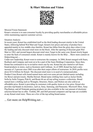 K-Mart Mission and Vision
Mission/Vision Statement:
Kmart s mission is to earn consumer loyalty by providing quality merchandise at affordable prices
while maintaining superior customer service.
Situation Analysis:
In recent years, Kmart has established itself as the third leading discount retailer in the United
States, following behind Wal Mart and Target. Kmarts low prices and array of product have
appealed mainly to low middle class families. Kmart has fallen from the glory days when it was
the leading and only discount retail store on the block. After the opening of discount giant Wal
Mart in 1962, and second largest discount retail store Target in the same year, Kmart slowly began
to enter the back of consumers minds. Kmart is mainly known for the Blue ... Show more content on
Helpwriting.net ...
Under new leadership, Kmart went to restructure the company. In 2004, Kmart merged with Sears,
Roebuck and Company and went on to be a part of the Sears Holdings Corporation. Since then,
Kmart has continued to try to revitalize stores one by one. Kmart has also started to sell Sears
brand products in stores, such as Kenmore and Craftman. As of 2009, Kmart has had a sales
increase of .5 percent since 2005 even after their major efforts of restructure. In 2010, profits were
down $15.6 billion for Kmart. The discount retail store is in need of a turnaround plan.
Product Lines Kmart sells brand named items and even some private labeled names including
Joe Boxer and previously, Martha Stewart. Brand name clothing lines such as Jaclyn Smith,
Sofia by Sofia Vergara, Pink K, and Route 66 are all top selling women s collections. Brand
named men s clothing such as Wrangler, Structure, Hanes, and Dickies are also sold at an
affordable price. Kmart is providing its customers with quality items at a low price. Kmart also
provides top brands in electronics, such as, Sony, Samsung, and Panasonic. Microsoft Xbox, Sony
PlayStation, and all Nintendo gaming products are also available in the vast amount of electronic
selection Kmart has to offer. Toshiba, HP, and Dell personal computers and lap tops are available
at any Kmart retail store. These are a few of the top selling brand names
... Get more on HelpWriting.net ...
 